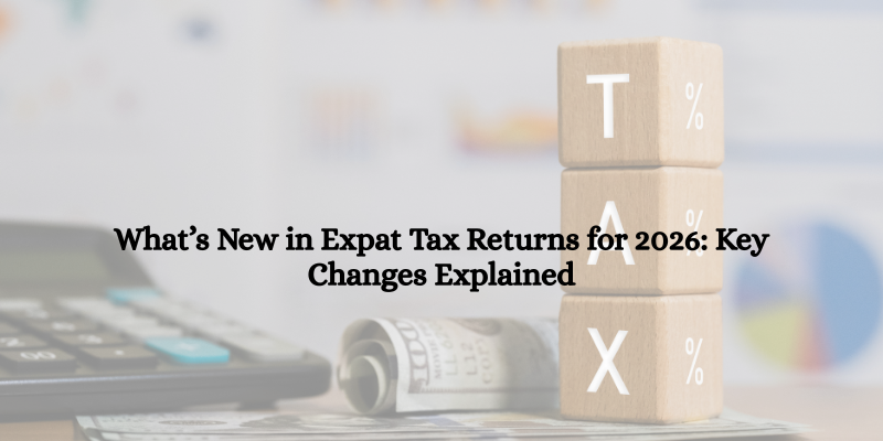 What’s New in Expat Tax Returns for 2026 Key Changes Explained